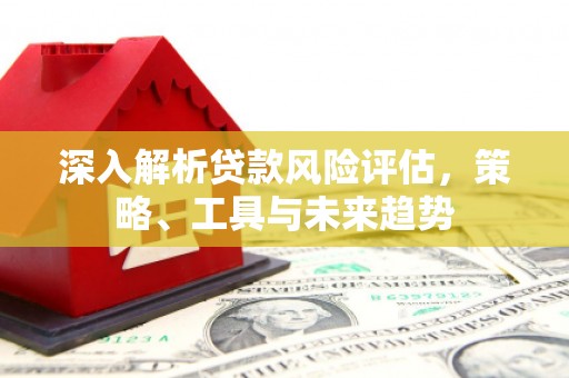 清涧深入解析贷款风险评估，策略、工具与未来趋势