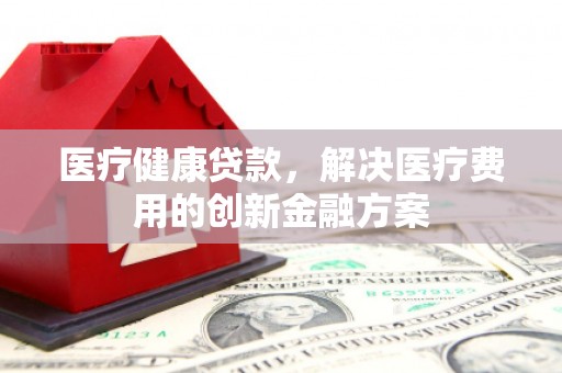 清涧医疗健康贷款，解决医疗费用的创新金融方案